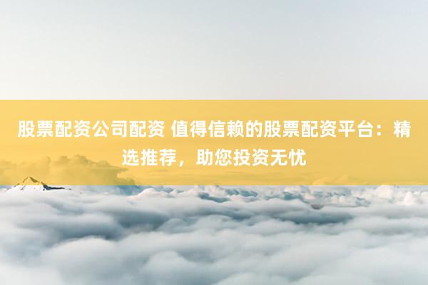 股票配资公司配资 值得信赖的股票配资平台：精选推荐，助您投资无忧