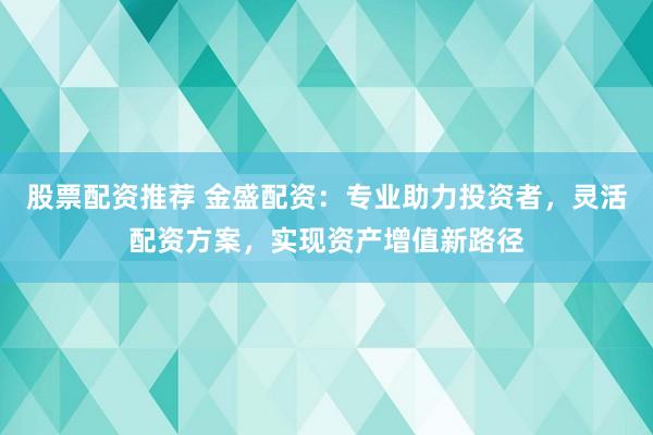 股票配资推荐 金盛配资：专业助力投资者，灵活配资方案，实现资产增值新路径