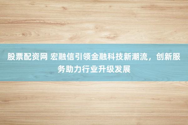 股票配资网 宏融信引领金融科技新潮流，创新服务助力行业升级发展