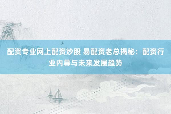 配资专业网上配资炒股 易配资老总揭秘：配资行业内幕与未来发展趋势