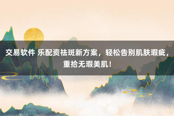 交易软件 乐配资祛斑新方案，轻松告别肌肤瑕疵，重拾无瑕美肌！