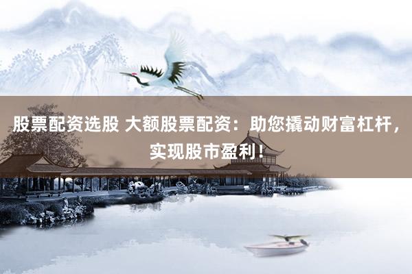 股票配资选股 大额股票配资：助您撬动财富杠杆，实现股市盈利！