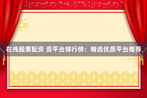 在线股票配资 资平台排行榜：精选优质平台推荐