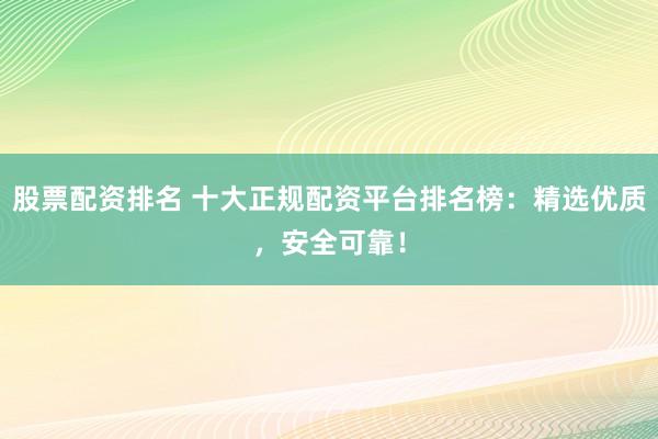 股票配资排名 十大正规配资平台排名榜：精选优质，安全可靠！