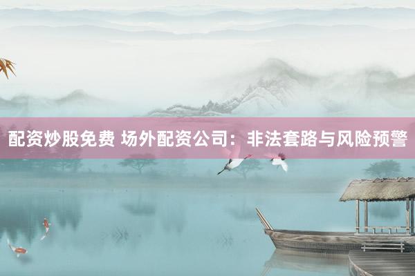 配资炒股免费 场外配资公司：非法套路与风险预警