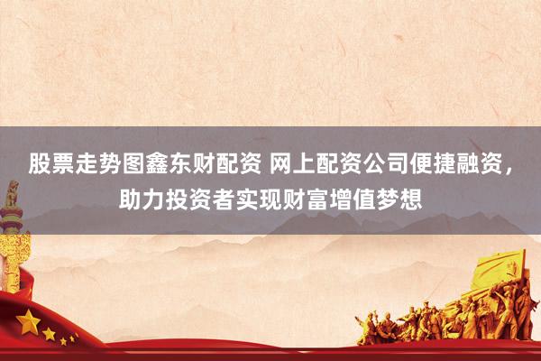 股票走势图鑫东财配资 网上配资公司便捷融资，助力投资者实现财富增值梦想