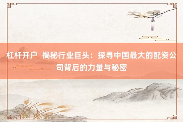 杠杆开户  揭秘行业巨头：探寻中国最大的配资公司背后的力量与秘密