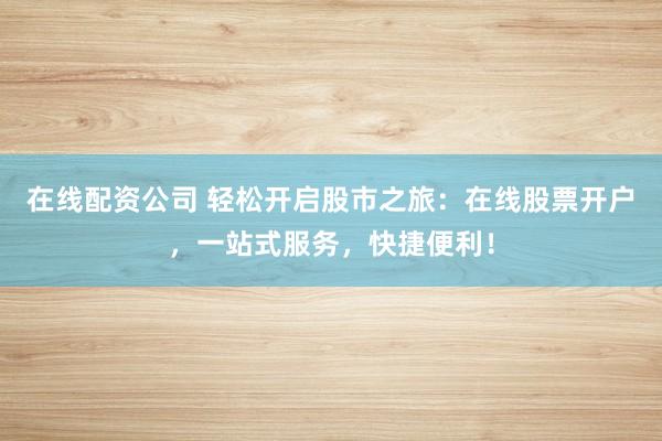 在线配资公司 轻松开启股市之旅：在线股票开户，一站式服务，快捷便利！