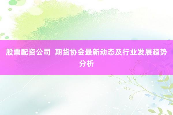 股票配资公司  期货协会最新动态及行业发展趋势分析