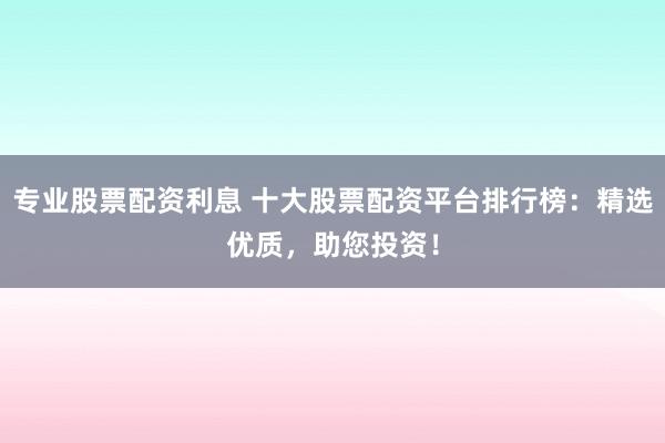 专业股票配资利息 十大股票配资平台排行榜：精选优质，助您投资！