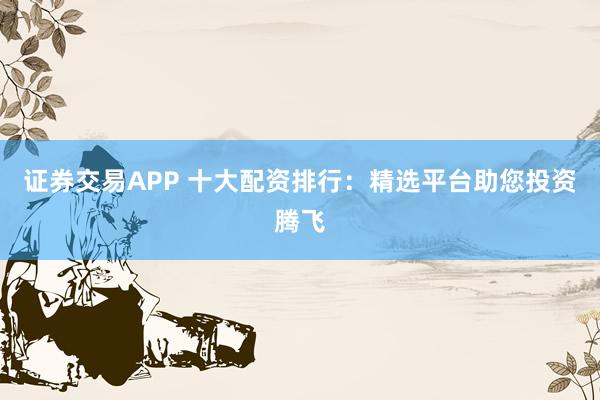 证券交易APP 十大配资排行：精选平台助您投资腾飞
