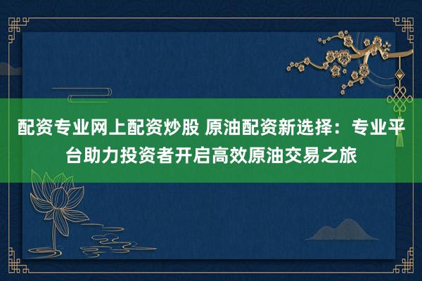 配资专业网上配资炒股 原油配资新选择：专业平台助力投资者开启高效原油交易之旅