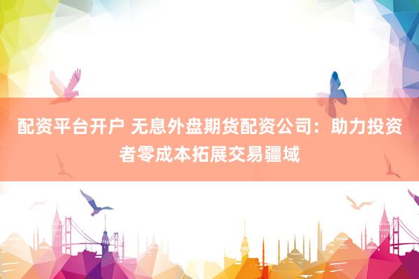 配资平台开户 无息外盘期货配资公司：助力投资者零成本拓展交易疆域