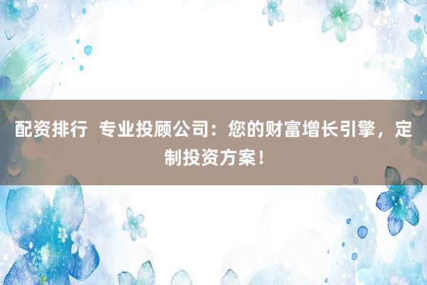 配资排行  专业投顾公司：您的财富增长引擎，定制投资方案！