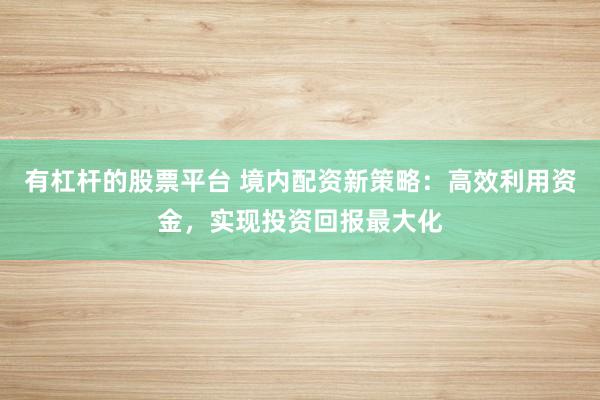 有杠杆的股票平台 境内配资新策略：高效利用资金，实现投资回报最大化