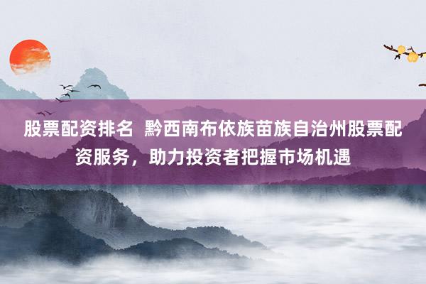 股票配资排名  黔西南布依族苗族自治州股票配资服务，助力投资者把握市场机遇