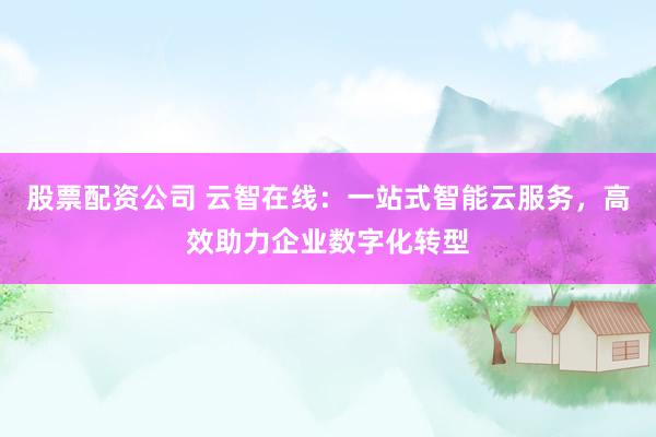 股票配资公司 云智在线：一站式智能云服务，高效助力企业数字化转型