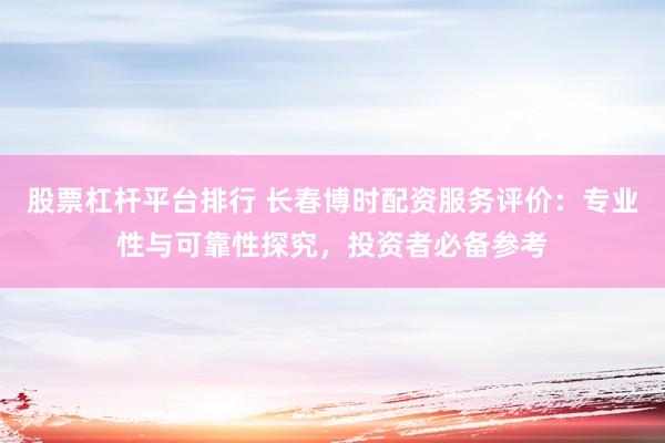 股票杠杆平台排行 长春博时配资服务评价：专业性与可靠性探究，投资者必备参考