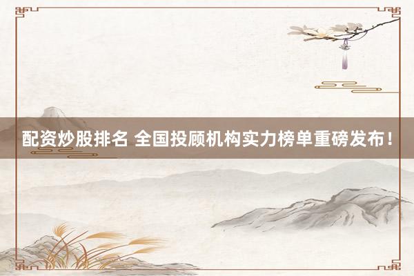 配资炒股排名 全国投顾机构实力榜单重磅发布！