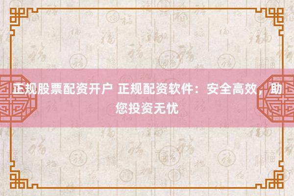 正规股票配资开户 正规配资软件：安全高效，助您投资无忧