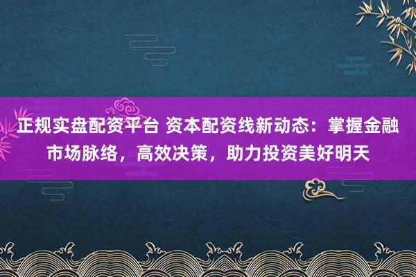 正规实盘配资平台 资本配资线新动态：掌握金融市场脉络，高效决策，助力投资美好明天