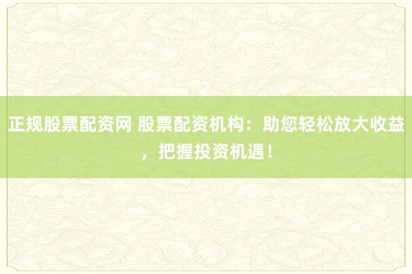 正规股票配资网 股票配资机构：助您轻松放大收益，把握投资机遇！