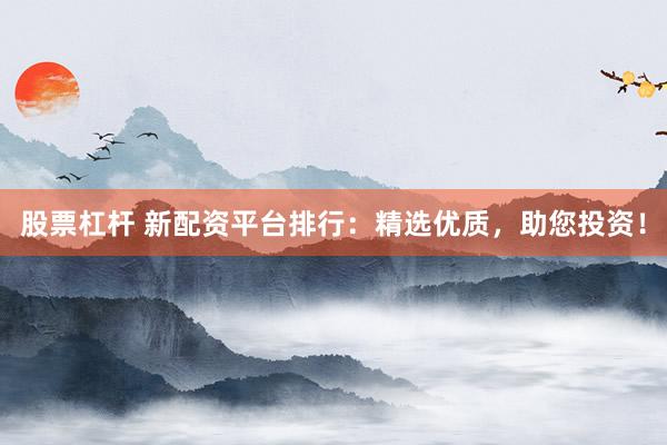 股票杠杆 新配资平台排行：精选优质，助您投资！