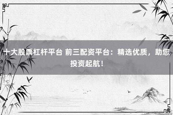 十大股票杠杆平台 前三配资平台：精选优质，助您投资起航！