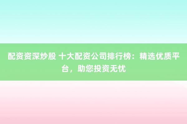 配资资深炒股 十大配资公司排行榜：精选优质平台，助您投资无忧