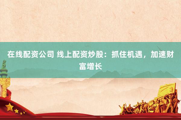 在线配资公司 线上配资炒股：抓住机遇，加速财富增长