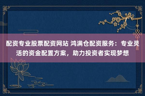 配资专业股票配资网站 鸿满仓配资服务：专业灵活的资金配置方案，助力投资者实现梦想