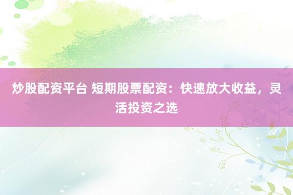 炒股配资平台 短期股票配资：快速放大收益，灵活投资之选