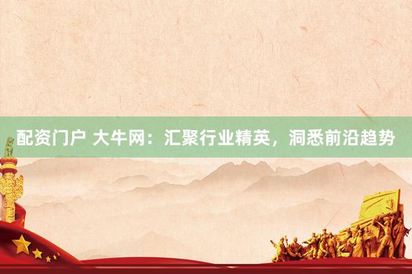配资门户 大牛网：汇聚行业精英，洞悉前沿趋势