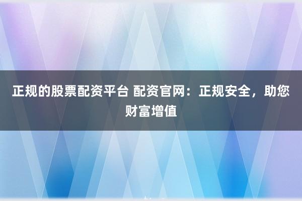正规的股票配资平台 配资官网：正规安全，助您财富增值